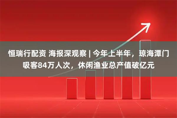 恒瑞行配资 海报深观察 | 今年上半年，琼海潭门吸客84万人次，休闲渔业总产值破亿元
