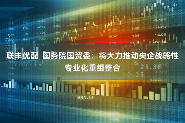 联丰优配  国务院国资委：将大力推动央企战略性专业化重组整合