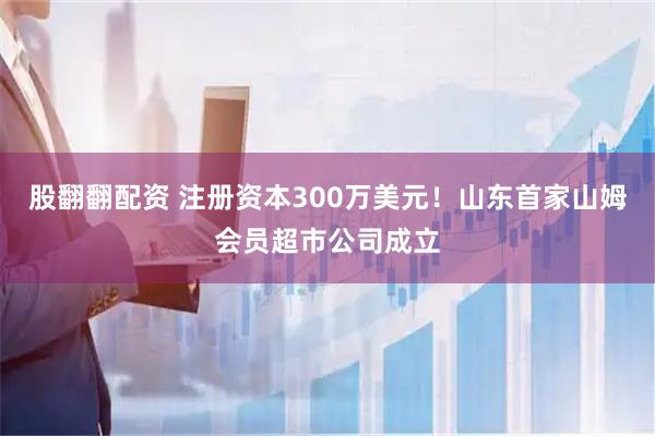 股翻翻配资 注册资本300万美元！山东首家山姆会员超市公司成立