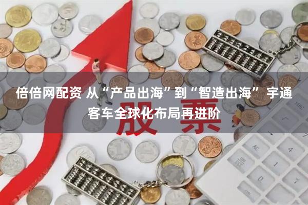 倍倍网配资 从“产品出海”到“智造出海” 宇通客车全球化布局再进阶