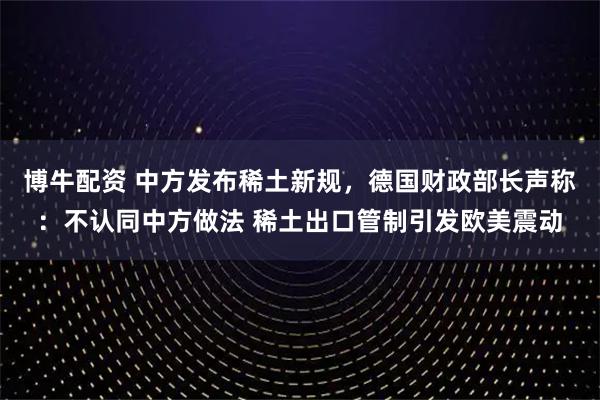 博牛配资 中方发布稀土新规，德国财政部长声称：不认同中方做法 稀土出口管制引发欧美震动