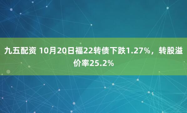 九五配资 10月20日福22转债下跌1.27%，转股溢价率25.2%