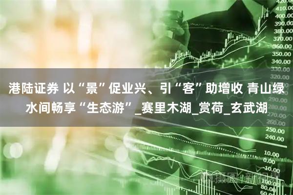 港陆证券 以“景”促业兴、引“客”助增收 青山绿水间畅享“生态游”_赛里木湖_赏荷_玄武湖