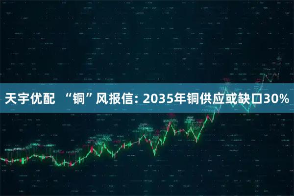 天宇优配  “铜”风报信: 2035年铜供应或缺口30%