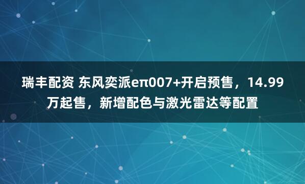 瑞丰配资 东风奕派eπ007+开启预售，14.99万起售，新增配色与激光雷达等配置