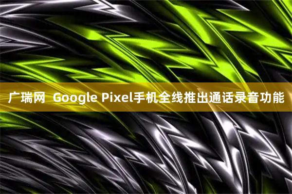 广瑞网  Google Pixel手机全线推出通话录音功能