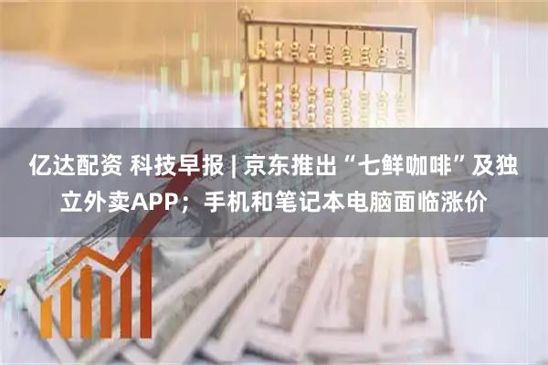 亿达配资 科技早报 | 京东推出“七鲜咖啡”及独立外卖APP；手机和笔记本电脑面临涨价