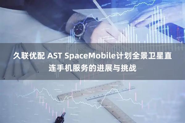 久联优配 AST SpaceMobile计划全景卫星直连手机服务的进展与挑战