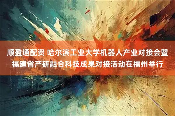 顺盈通配资 哈尔滨工业大学机器人产业对接会暨福建省产研融合科技成果对接活动在福州举行