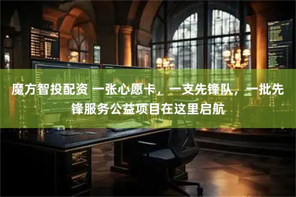 魔方智投配资 一张心愿卡，一支先锋队，一批先锋服务公益项目在这里启航