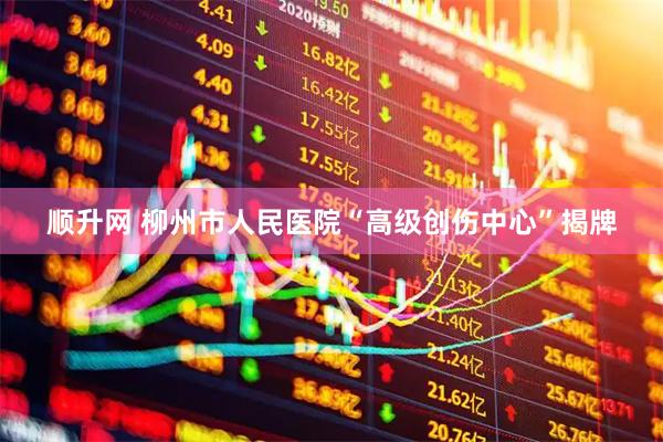 顺升网 柳州市人民医院“高级创伤中心”揭牌