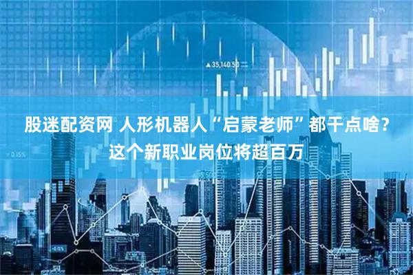 股迷配资网 人形机器人“启蒙老师”都干点啥？这个新职业岗位将超百万